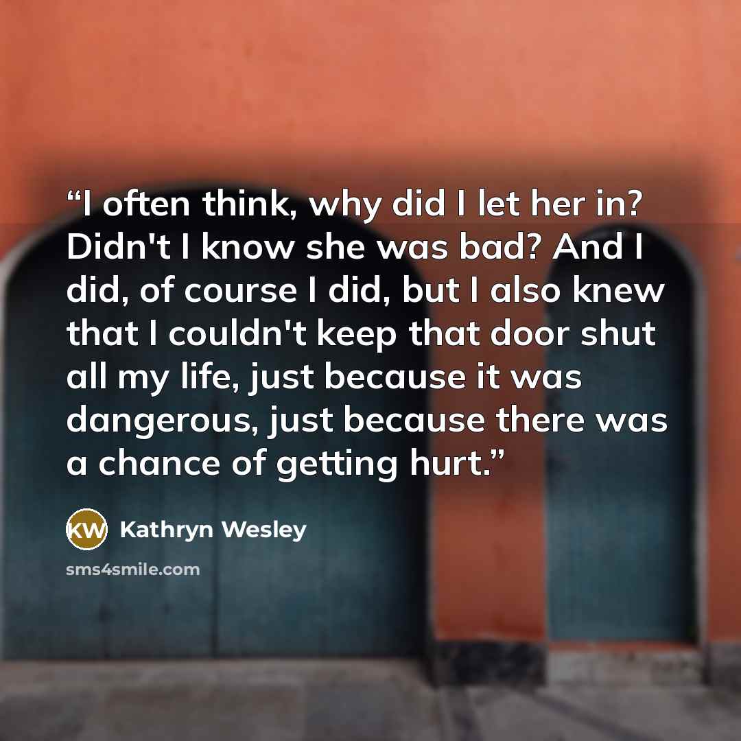 “I often think, why did I let her in? Didn't I know she was bad? And I did, of course I did, but I also knew that I couldn't keep that door shut all my life, just because it was dangerous, just because there was a chance of getting hurt.” quote by Kathryn Wesley