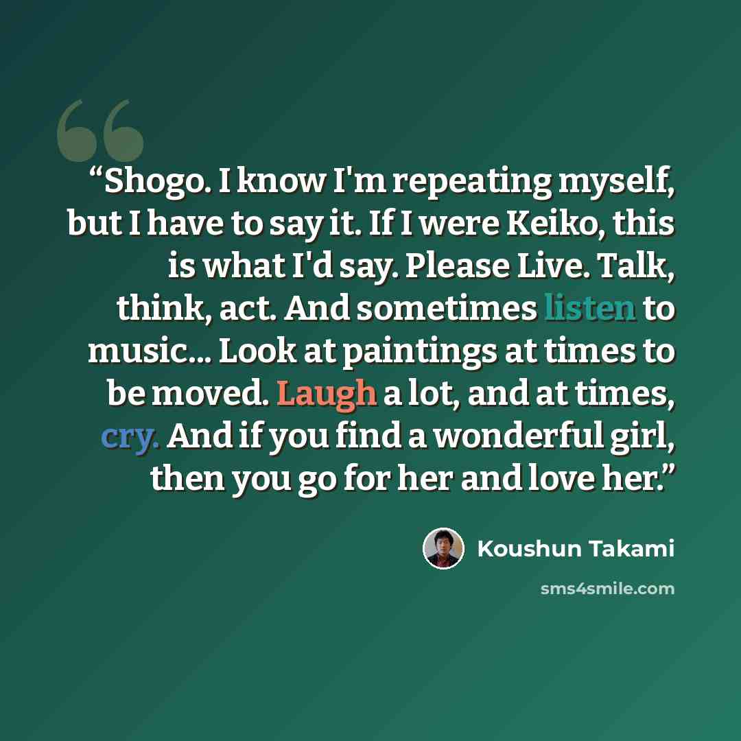 “Shogo. I know I'm repeating myself, but I have to say it. If I were Keiko, this is what I'd say. Please Live. Talk, think, act. And sometimes listen to music... Look at paintings at times to be moved. Laugh a lot, and at times, cry. And if you find a wonderful girl, then you go for her and love her.” quote by Koushun Takami