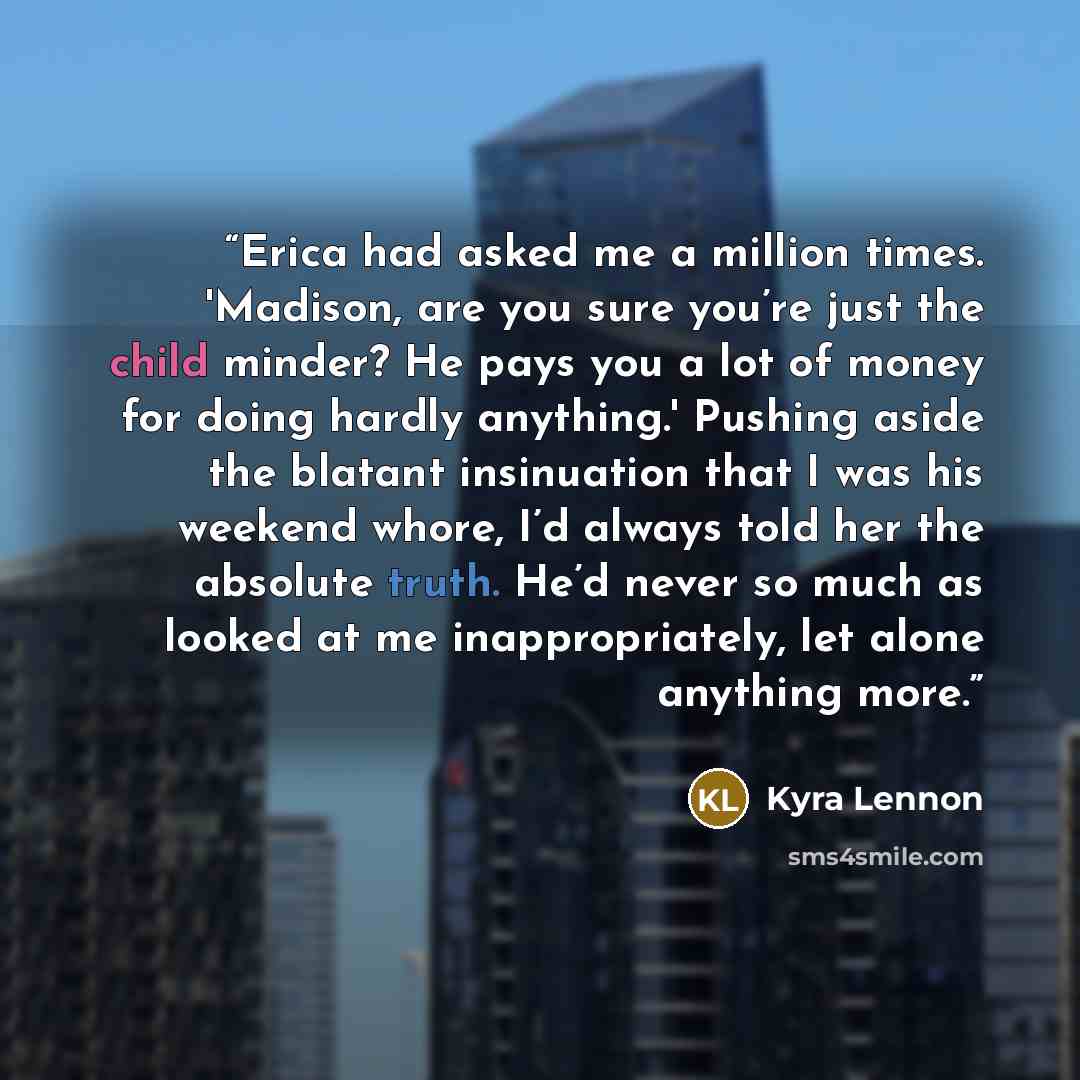 “Erica had asked me a million times. 'Madison, are you sure you’re just the child minder? He pays you a lot of money for doing hardly anything.' Pushing aside the blatant insinuation that I was his weekend whore, I’d always told her the absolute truth. He’d never so much as looked at me…” quote by Kyra Lennon