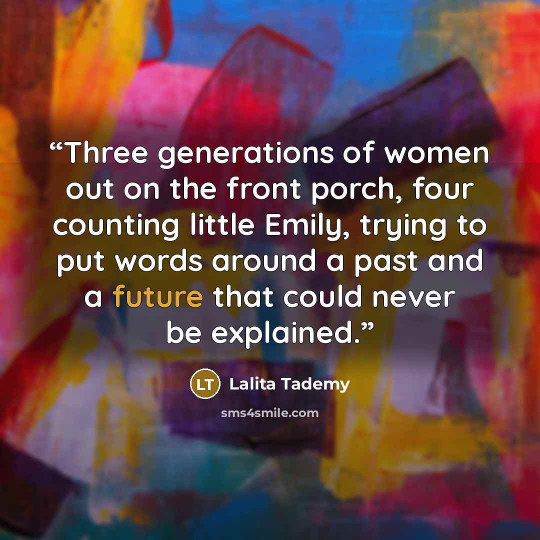 “Three generations of women out on the front porch, four counting little Emily, trying to put words around a past and a future that could never be explained.” quote by Lalita Tademy