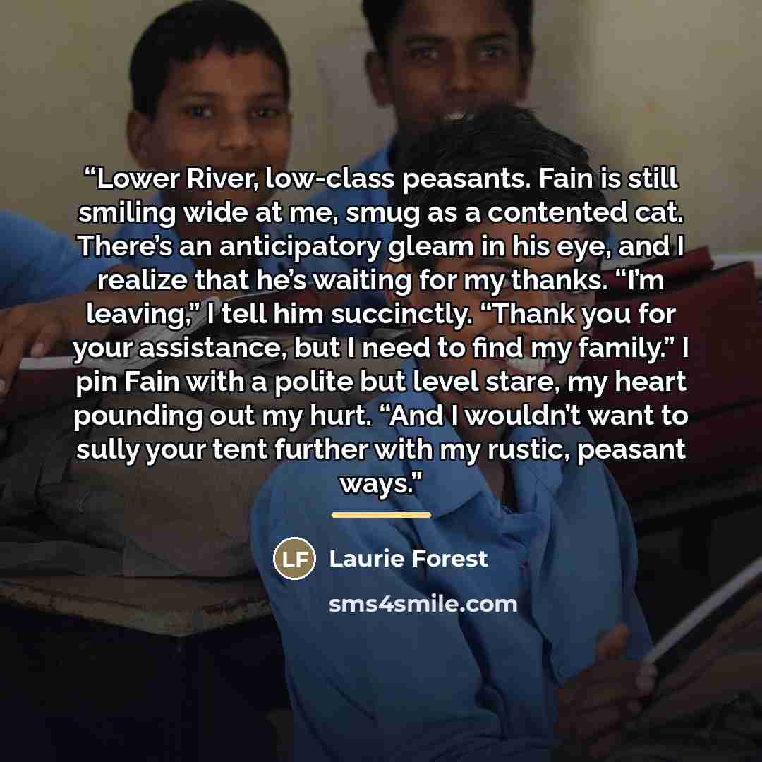 “Lower River, low-class peasants. Fain is still smiling wide at me, smug as a contented cat. There’s an anticipatory gleam in his eye, and I realize that he’s waiting for my thanks. “I’m leaving,” I tell him succinctly. “Thank you for your assistance, but I need to find my family.” I pin Fain with…” quote by Laurie Forest