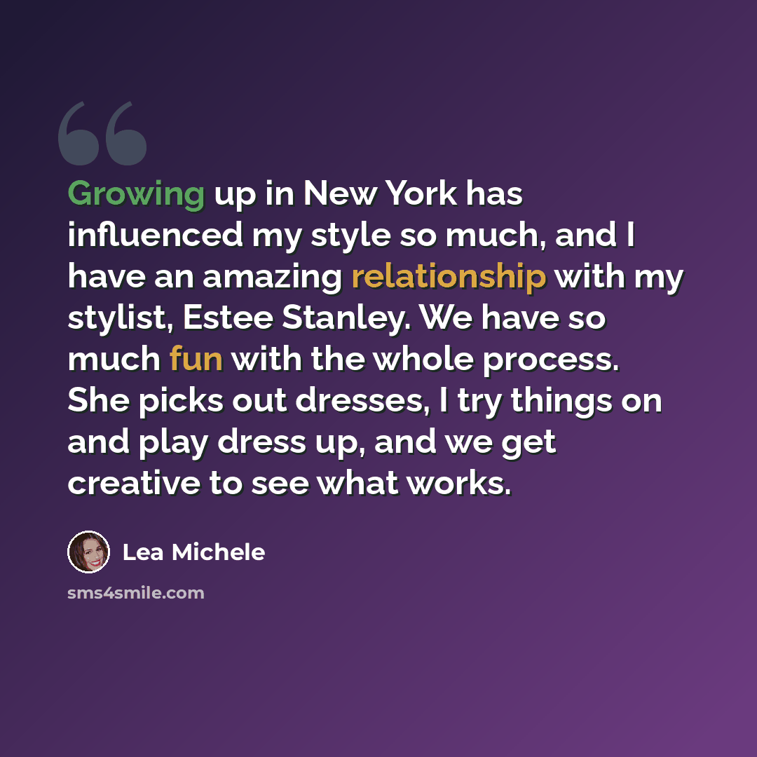 “Growing up in New York has influenced my style so much, and I have an amazing relationship with my stylist, Estee Stanley. We have so much fun with the whole process. She picks out dresses, I try things on and play dress up, and we get creative to see what works.” quote by Lea Michele