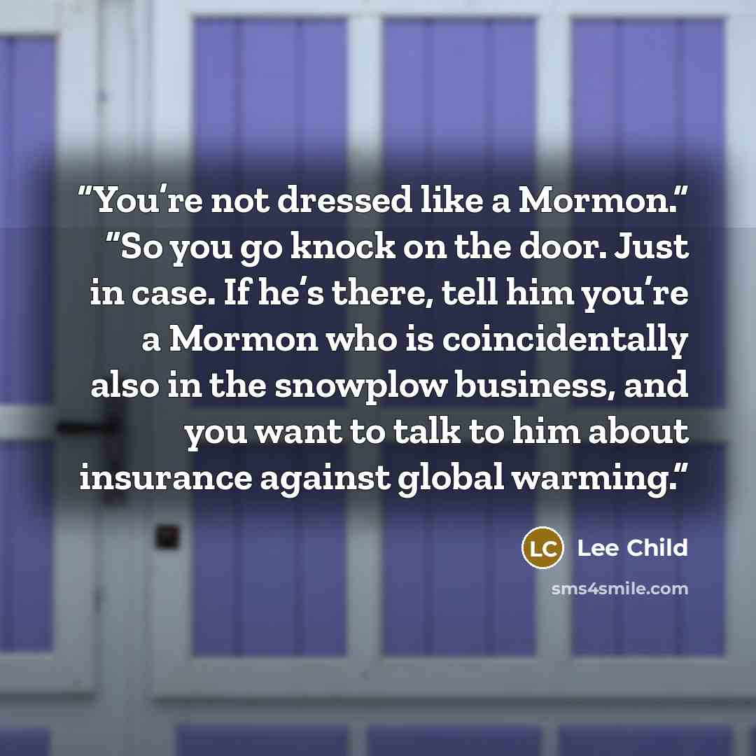 “You’re not dressed like a Mormon.” “So you go knock on the door. Just in case. If he’s there, tell him you’re a Mormon who is coincidentally also in the snowplow business, and you want to talk to him about insurance against global warming.” quote by Lee Child