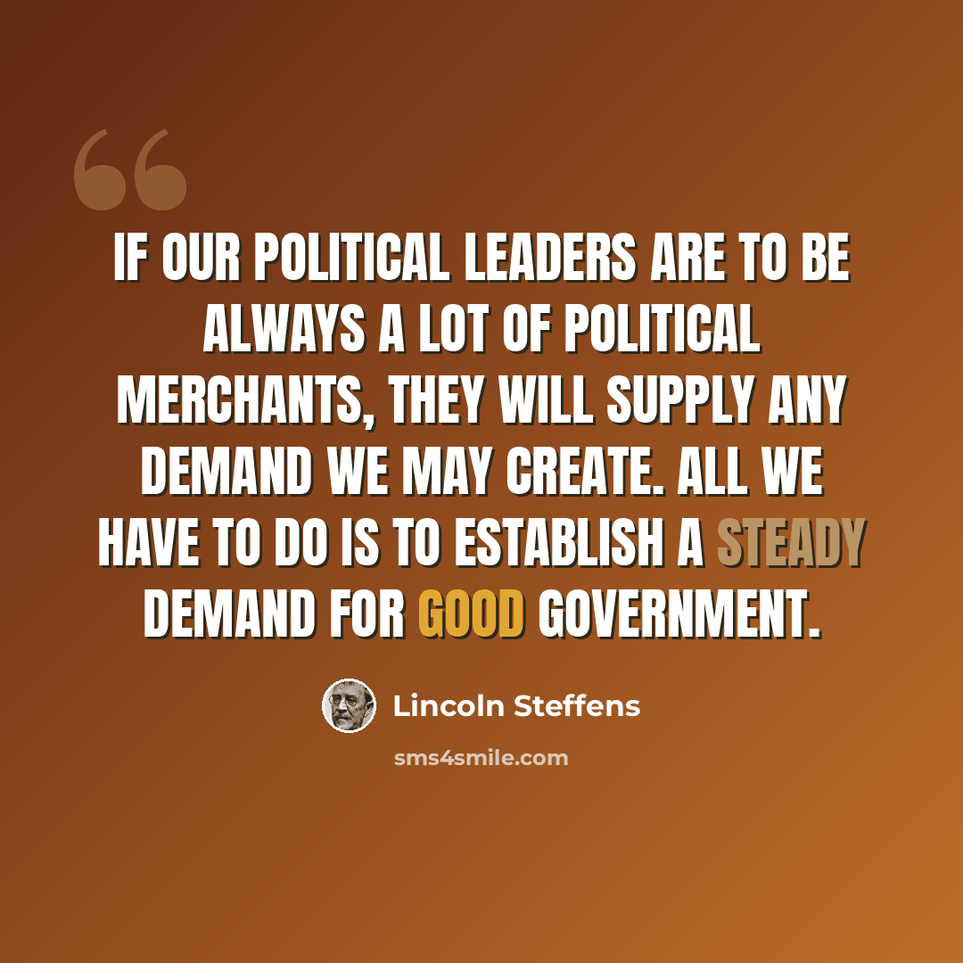 “If our political leaders are to be always a lot of political merchants, they will supply any demand we may create. All we have to do is to establish a steady demand for good government.” quote by Lincoln Steffens