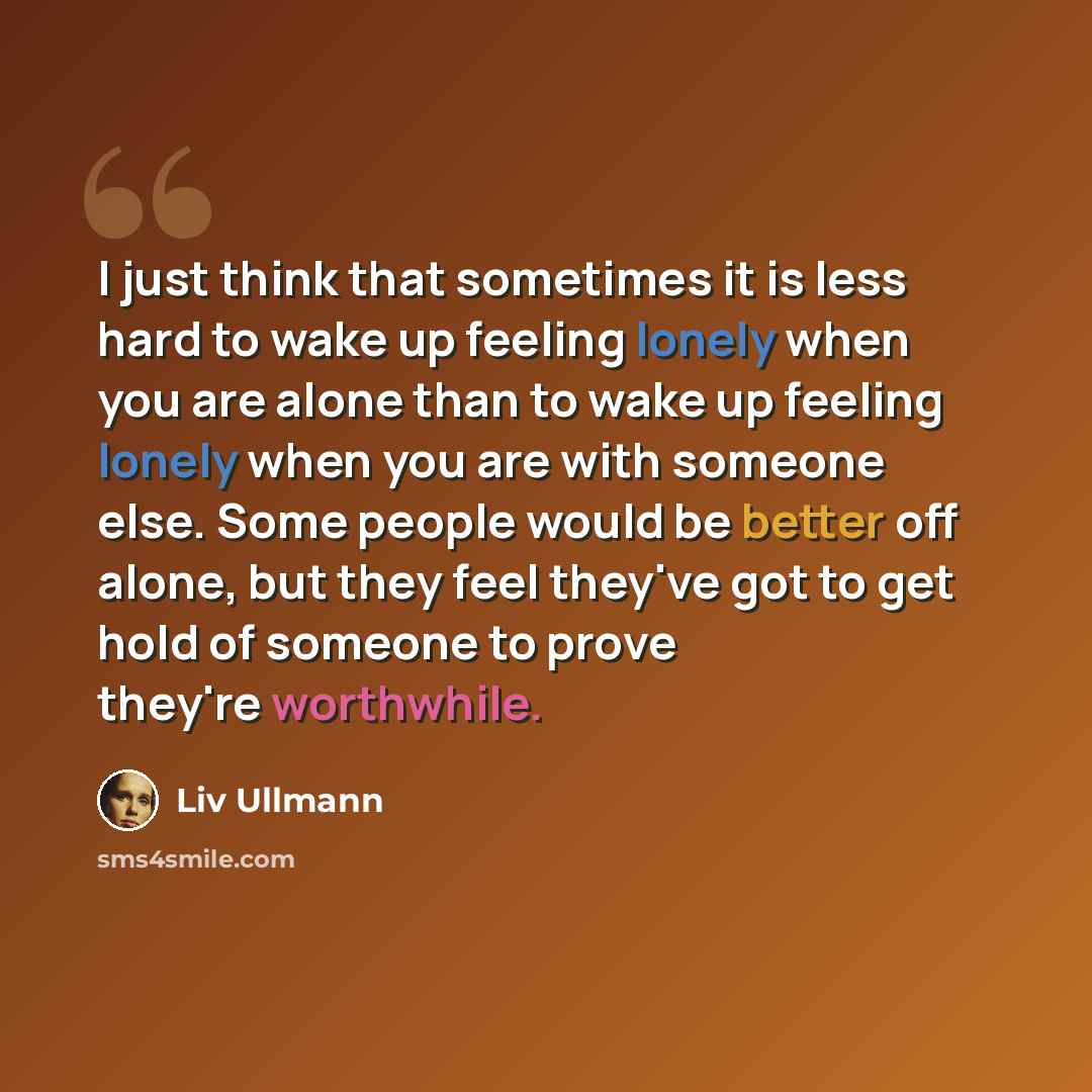 “I just think that sometimes it is less hard to wake up feeling lonely when you are alone than to wake up feeling lonely when you are with someone else. Some people would be better off alone, but they feel they've got to get hold of someone to prove they're worthwhile.” quote by Liv Ullmann