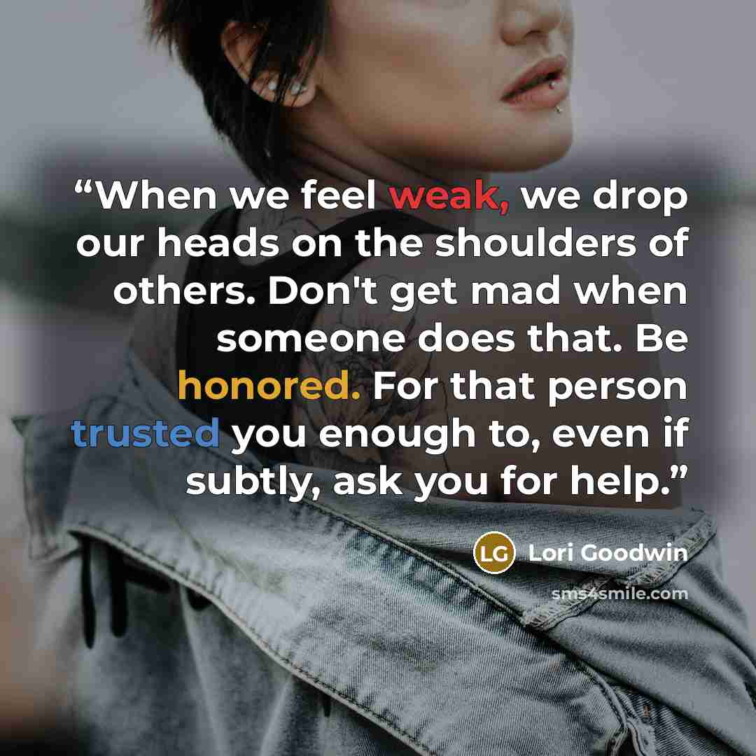 “When we feel weak, we drop our heads on the shoulders of others. Don't get mad when someone does that. Be honored. For that person trusted you enough to, even if subtly, ask you for help.” quote by Lori Goodwin