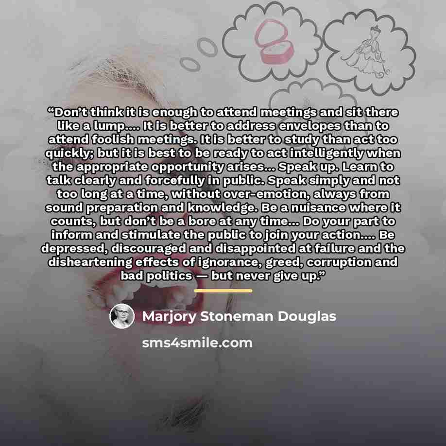 “Don’t think it is enough to attend meetings and sit there like a lump…. It is better to address envelopes than to attend foolish meetings. It is better to study than act too quickly; but it is best to be ready to act intelligently when the appropriate opportunity arises… Speak up. Learn to talk…” quote by Marjory Stoneman Douglas