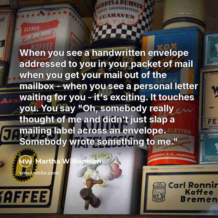 “When you see a handwritten envelope addressed to you in your packet of mail when you get your mail out of the mailbox - when you see a personal letter waiting for you - it's exciting. It touches you. You say "Oh, somebody really thought of me and didn't just slap a mailing label across an…” quote by Martha Williamson