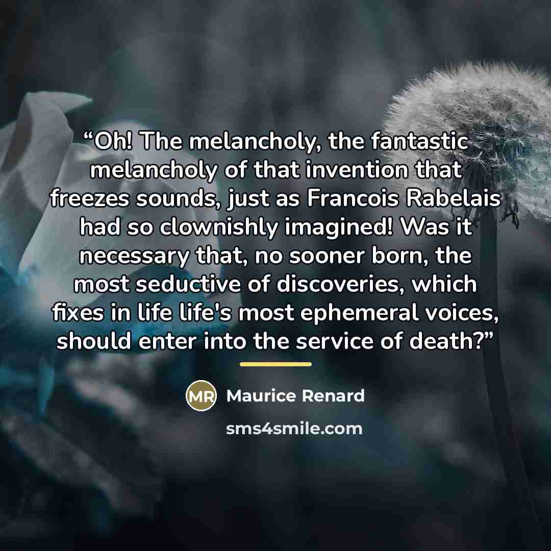 “Oh! The melancholy, the fantastic melancholy of that invention that freezes sounds, just as Francois Rabelais had so clownishly imagined! Was it necessary that, no sooner born, the most seductive of discoveries, which fixes in life life's most ephemeral voices, should enter into the service of…” quote by Maurice Renard