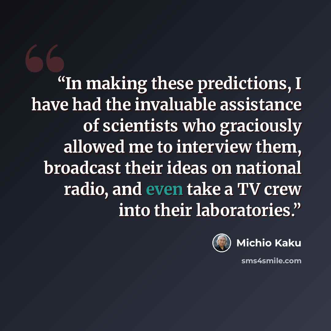 “In making these predictions, I have had the invaluable assistance of scientists who graciously allowed me to interview them, broadcast their ideas on national radio, and even take a TV crew into their laboratories.” quote by Michio Kaku