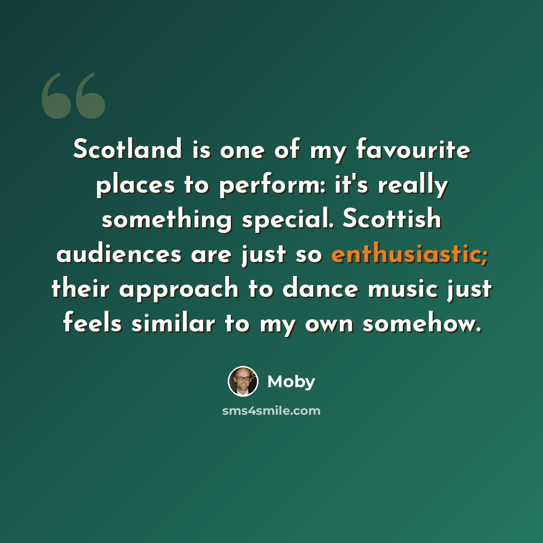 “Scotland is one of my favourite places to perform: it's really something special. Scottish audiences are just so enthusiastic; their approach to dance music just feels similar to my own somehow.” quote by Moby