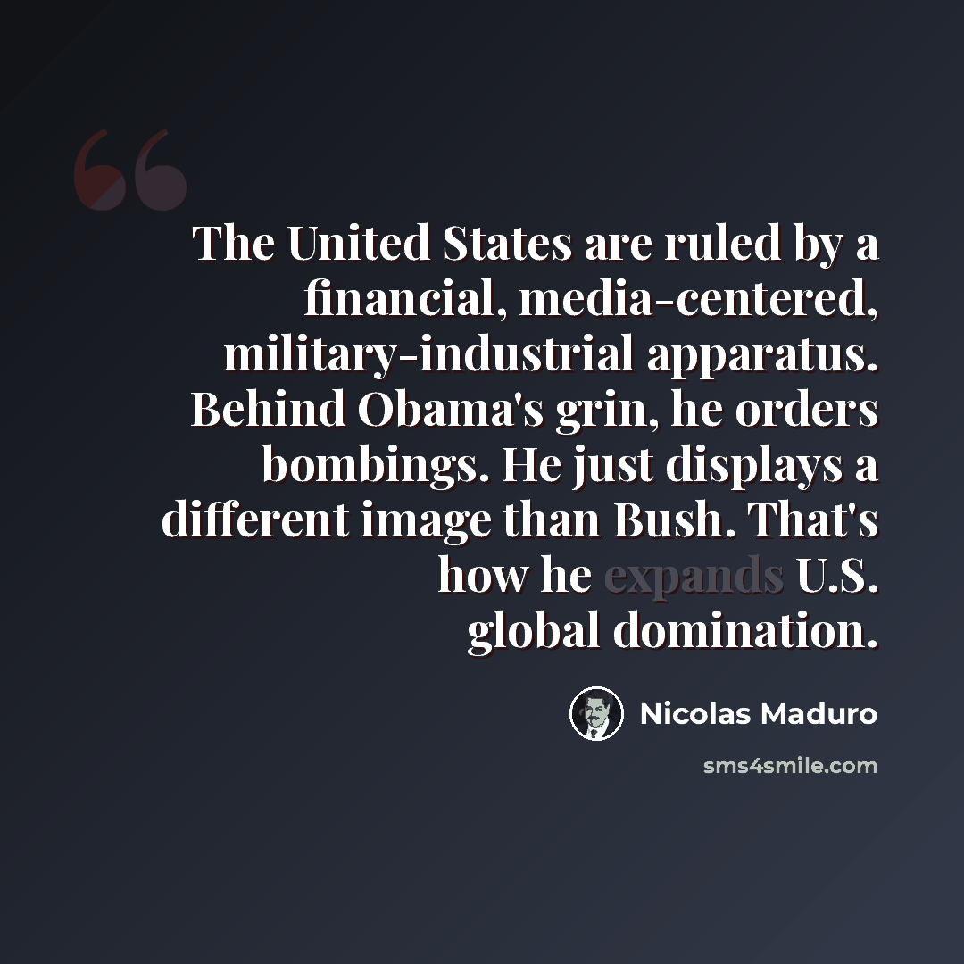 “The United States are ruled by a financial, media-centered, military-industrial apparatus. Behind Obama's grin, he orders bombings. He just displays a different image than Bush. That's how he expands U.S. global domination.” quote by Nicolas Maduro