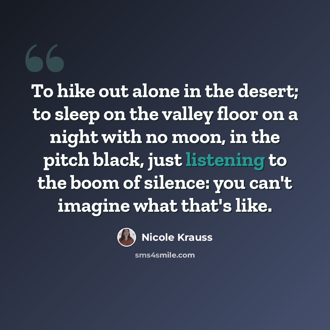 “To hike out alone in the desert; to sleep on the valley floor on a night with no moon, in the pitch black, just listening to the boom of silence: you can't imagine what that's like.” quote by Nicole Krauss