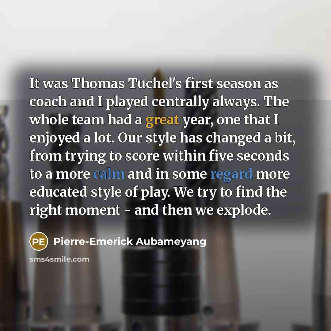 “It was Thomas Tuchel's first season as coach and I played centrally always. The whole team had a great year, one that I enjoyed a lot. Our style has changed a bit, from trying to score within five seconds to a more calm and in some regard more educated style of play. We try to find the right…” quote by Pierre-Emerick Aubameyang