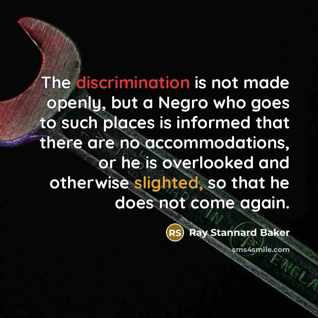 “The discrimination is not made openly, but a Negro who goes to such places is informed that there are no accommodations, or he is overlooked and otherwise slighted, so that he does not come again.” quote by Ray Stannard Baker