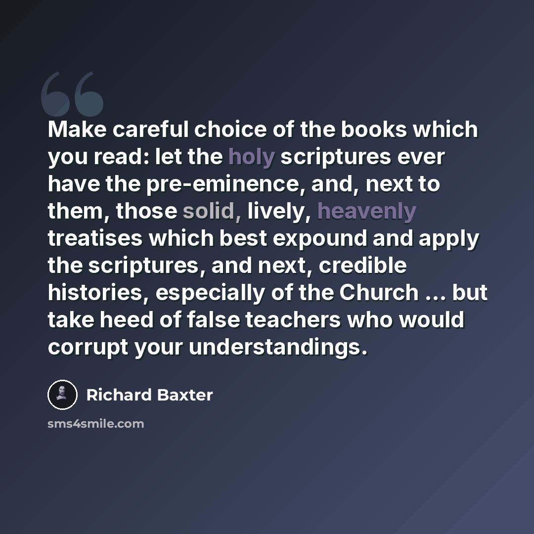 “Make careful choice of the books which you read: let the holy scriptures ever have the pre-eminence, and, next to them, those solid, lively, heavenly treatises which best expound and apply the scriptures, and next, credible histories, especially of the Church ... but take heed of false teachers…” quote by Richard Baxter