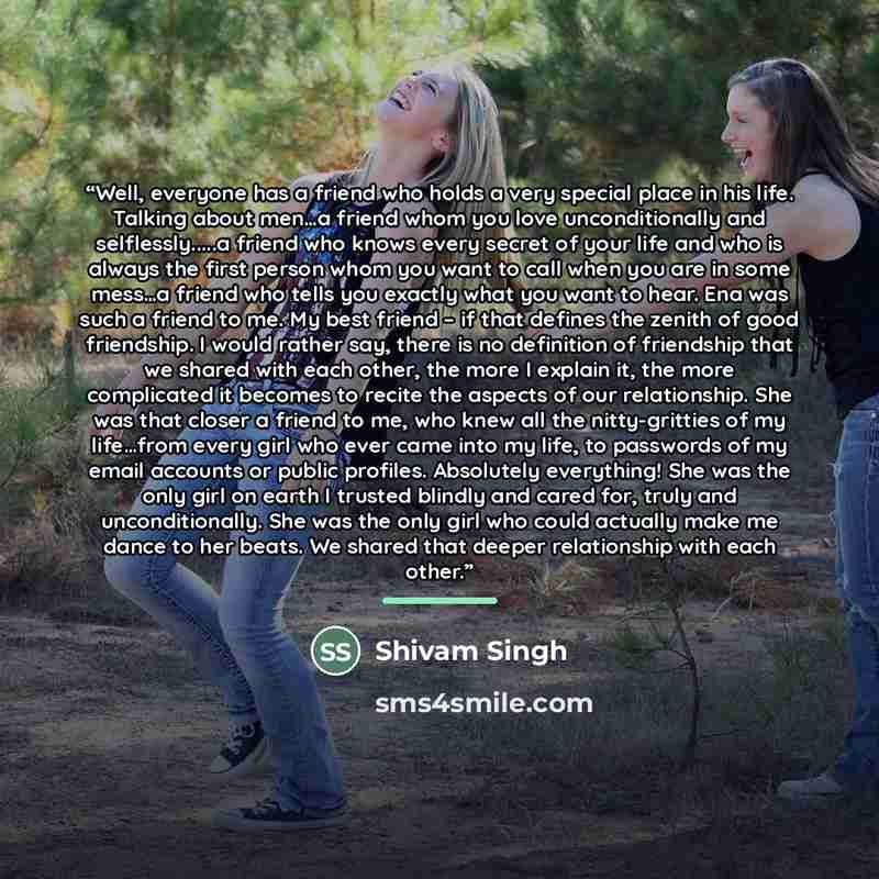 “Well, everyone has a friend who holds a very special place in his life. Talking about men…a friend whom you love unconditionally and selflessly…a friend who knows every secret of your life and who is always the first person whom you want to call when you are in some mess…a friend who tells you…” quote by Shivam Singh