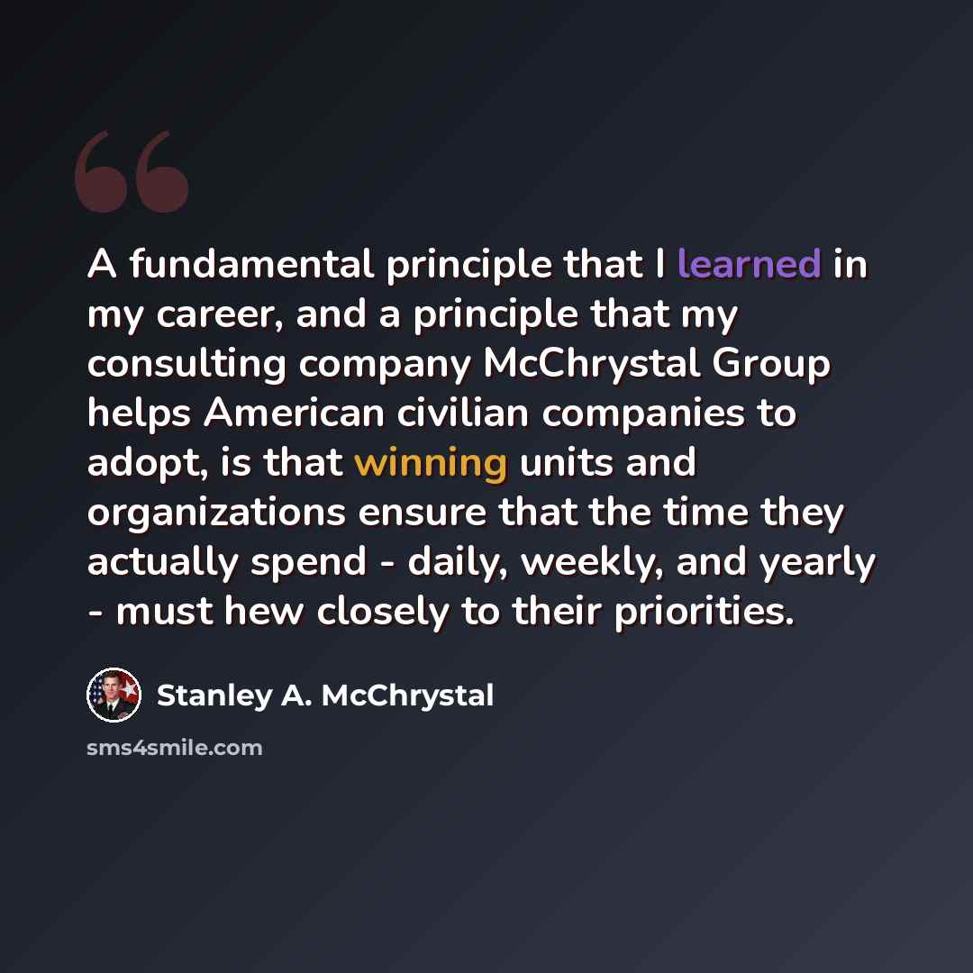 “A fundamental principle that I learned in my career, and a principle that my consulting company McChrystal Group helps American civilian companies to adopt, is that winning units and organizations ensure that the time they actually spend - daily, weekly, and yearly - must hew closely to their…” quote by Stanley A. McChrystal