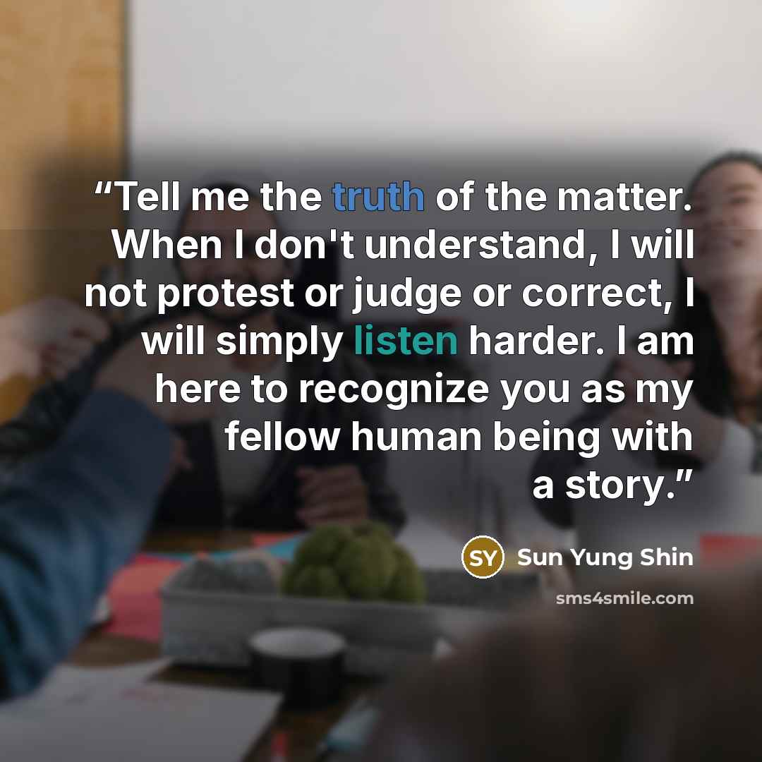 “Tell me the truth of the matter. When I don't understand, I will not protest or judge or correct, I will simply listen harder. I am here to recognize you as my fellow human being with a story.” quote by Sun Yung Shin