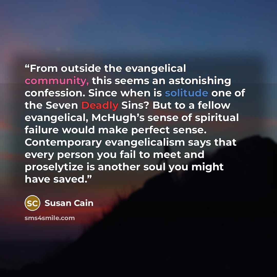 “From outside the evangelical community, this seems an astonishing confession. Since when is solitude one of the Seven Deadly Sins? But to a fellow evangelical, McHugh’s sense of spiritual failure would make perfect sense. Contemporary evangelicalism says that every person you fail to meet and…” quote by Susan Cain