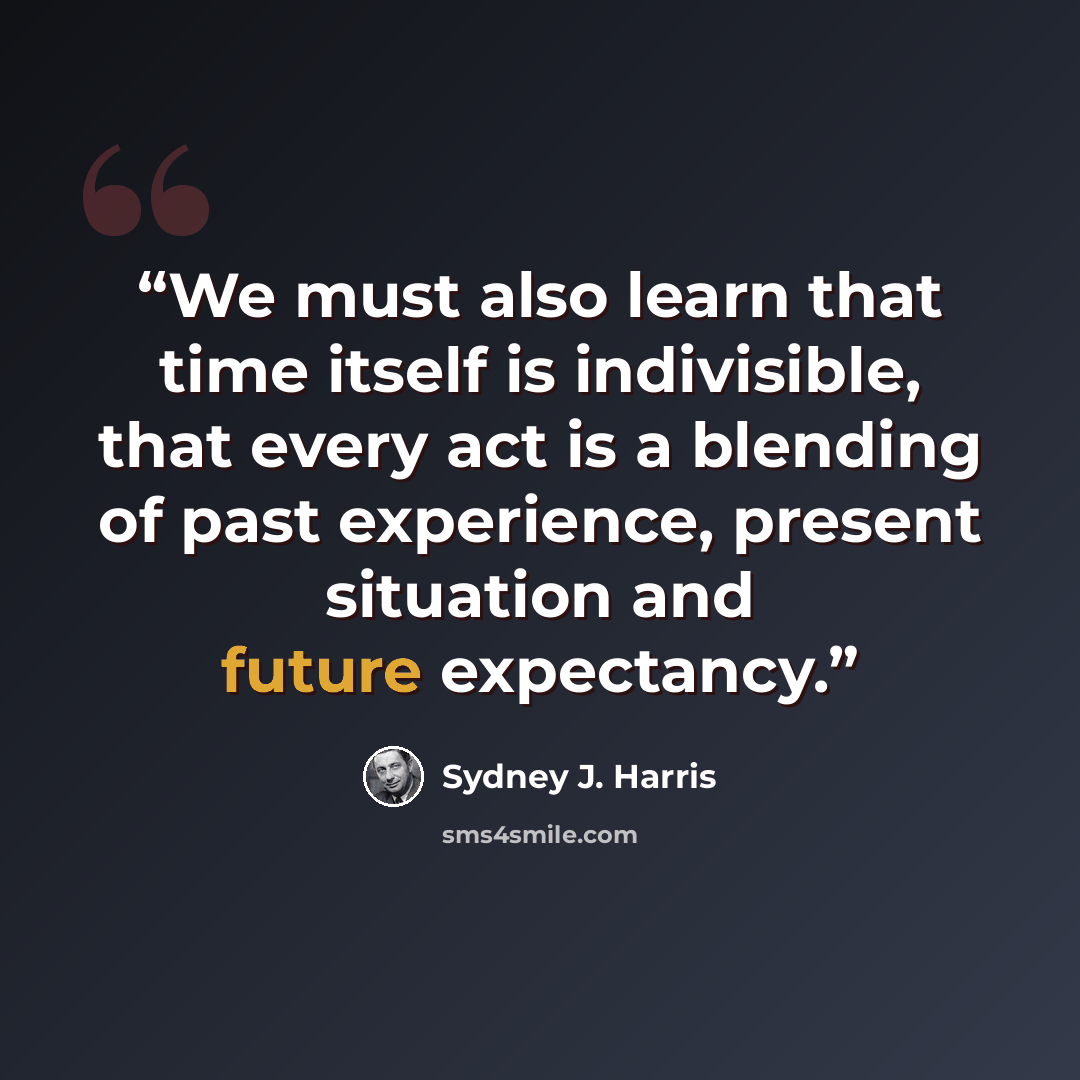 “We must also learn that time itself is indivisible, that every act is a blending of past experience, present situation and future expectancy.” quote by Sydney J. Harris