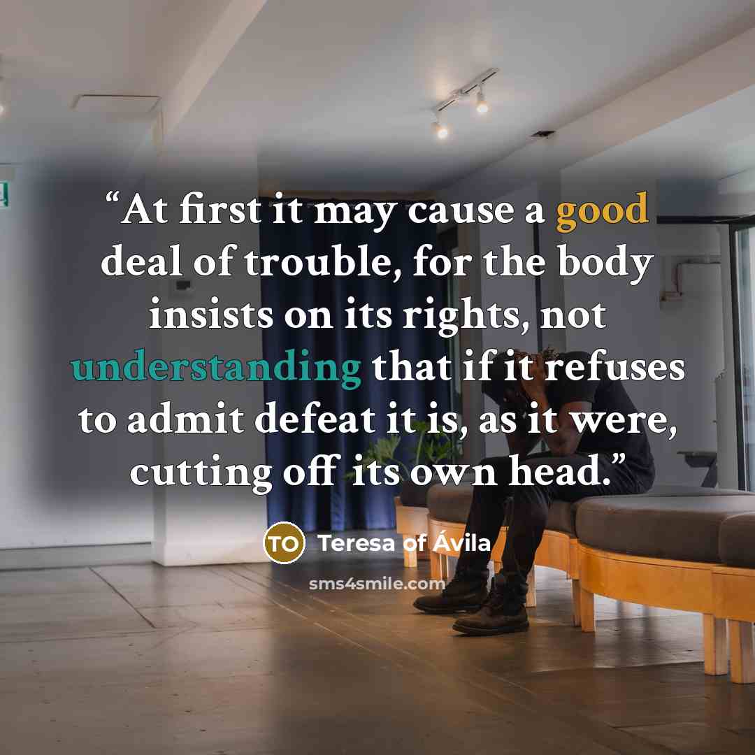 “At first it may cause a good deal of trouble, for the body insists on its rights, not understanding that if it refuses to admit defeat it is, as it were, cutting off its own head.” quote by Teresa of Ávila