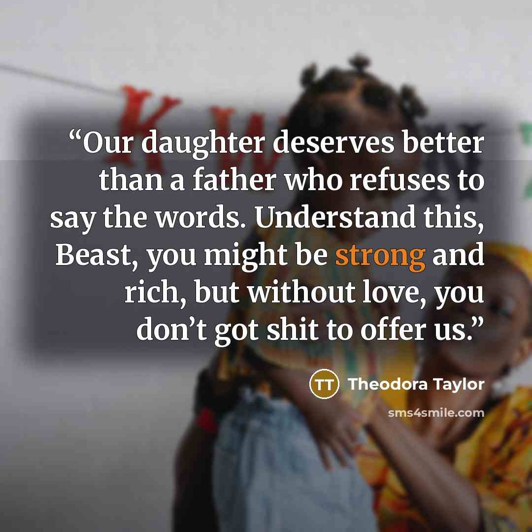 “Our daughter deserves better than a father who refuses to say the words. Understand this, Beast, you might be strong and rich, but without love, you don’t got shit to offer us.” quote by Theodora Taylor