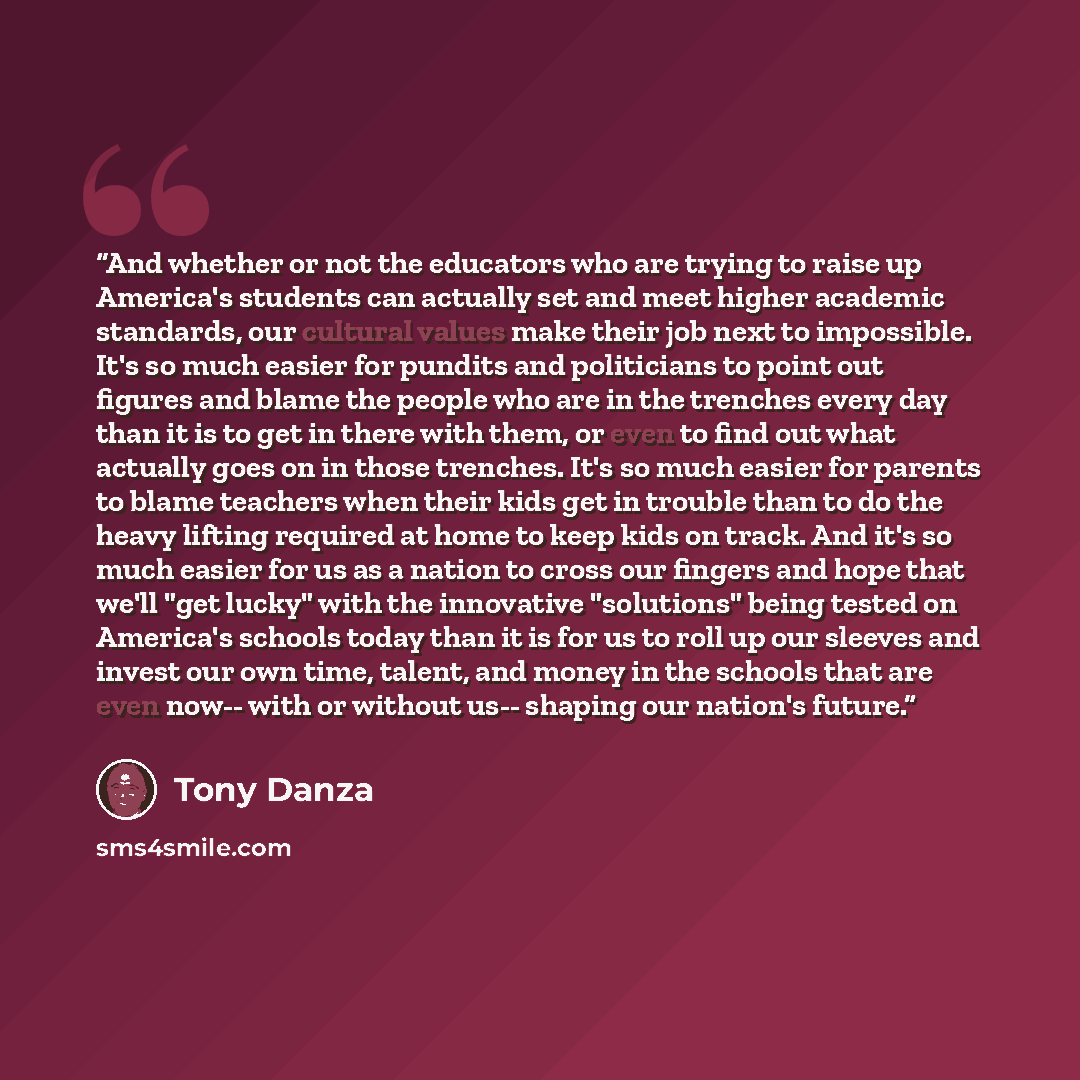 “And whether or not the educators who are trying to raise up America's students can actually set and meet higher academic standards, our cultural values make their job next to impossible. It's so much easier for pundits and politicians to point out figures and blame the people who are in the…” quote by Tony Danza