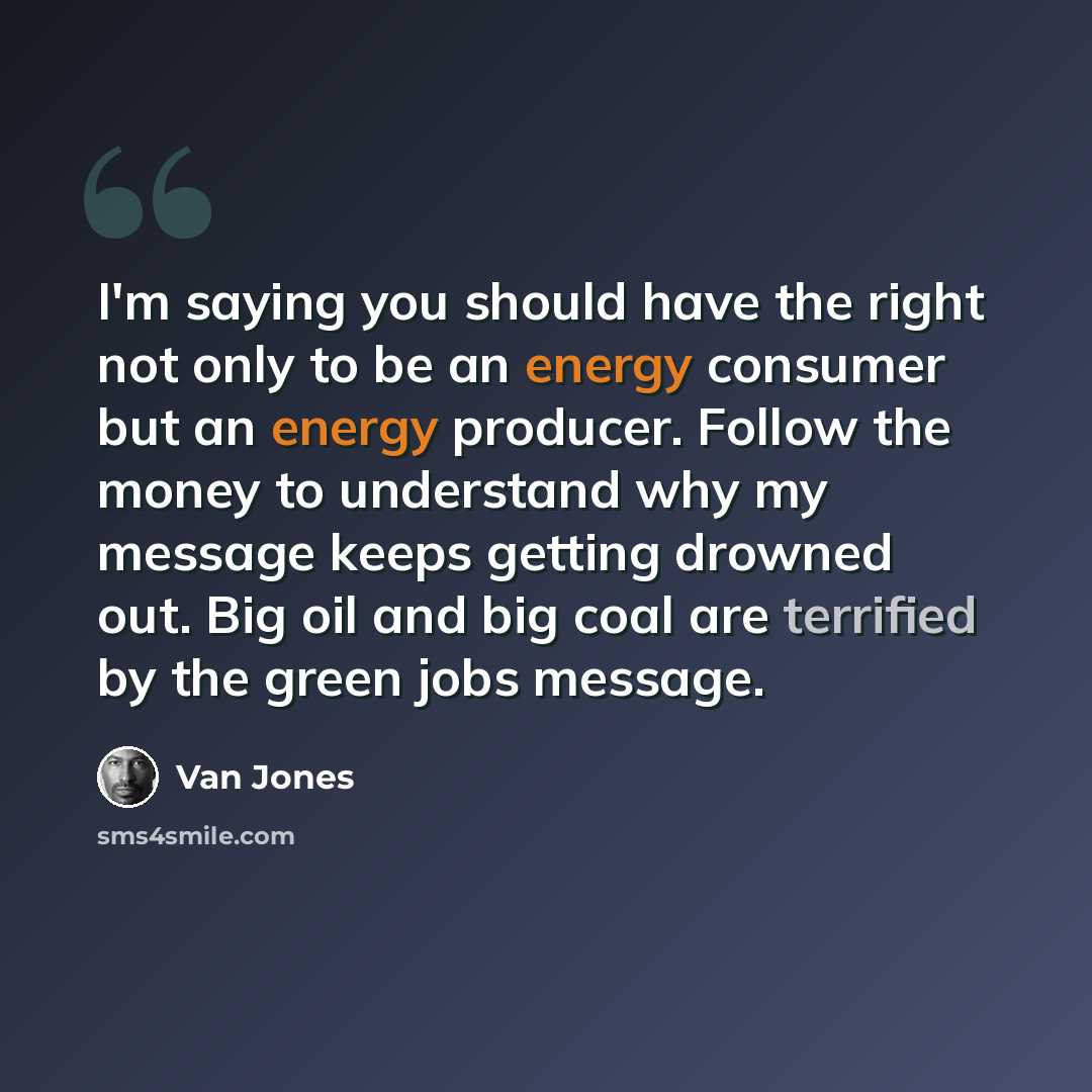 “I'm saying you should have the right not only to be an energy consumer but an energy producer. Follow the money to understand why my message keeps getting drowned out. Big oil and big coal are terrified by the green jobs message.” quote by Van Jones