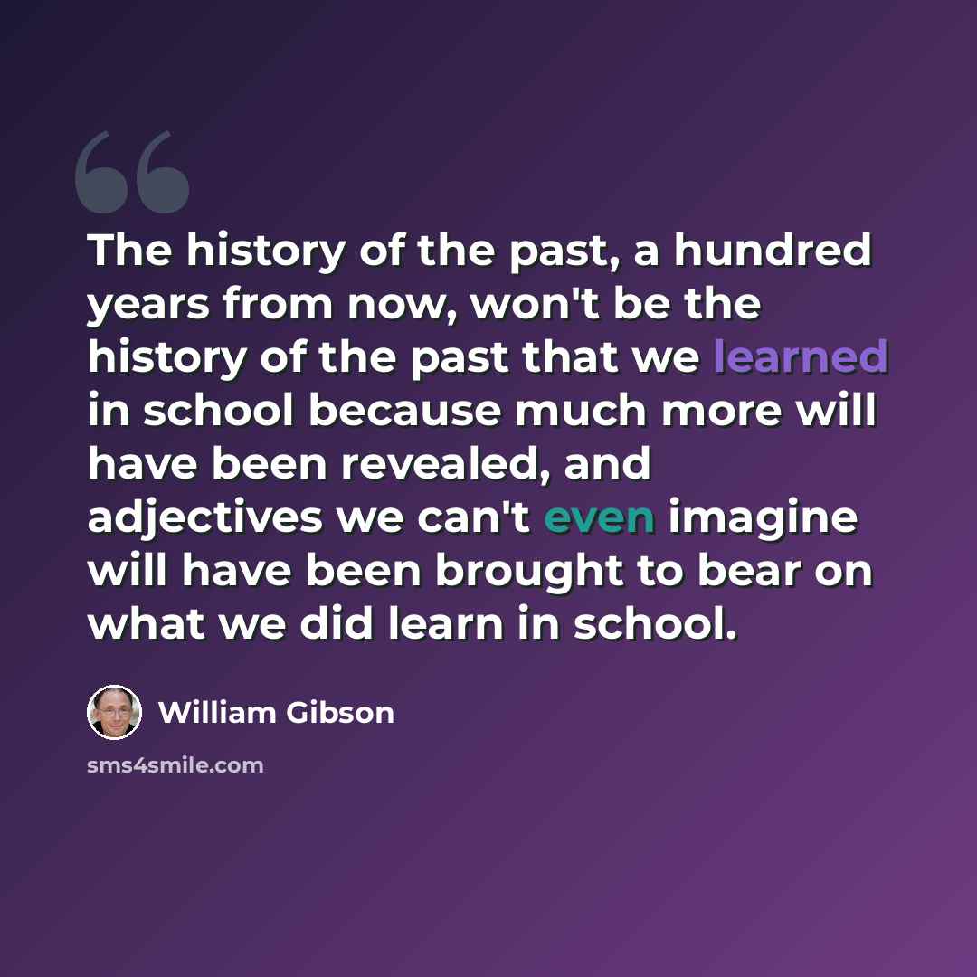 “The history of the past, a hundred years from now, won't be the history of the past that we learned in school because much more will have been revealed, and adjectives we can't even imagine will have been brought to bear on what we did learn in school.” quote by William Gibson