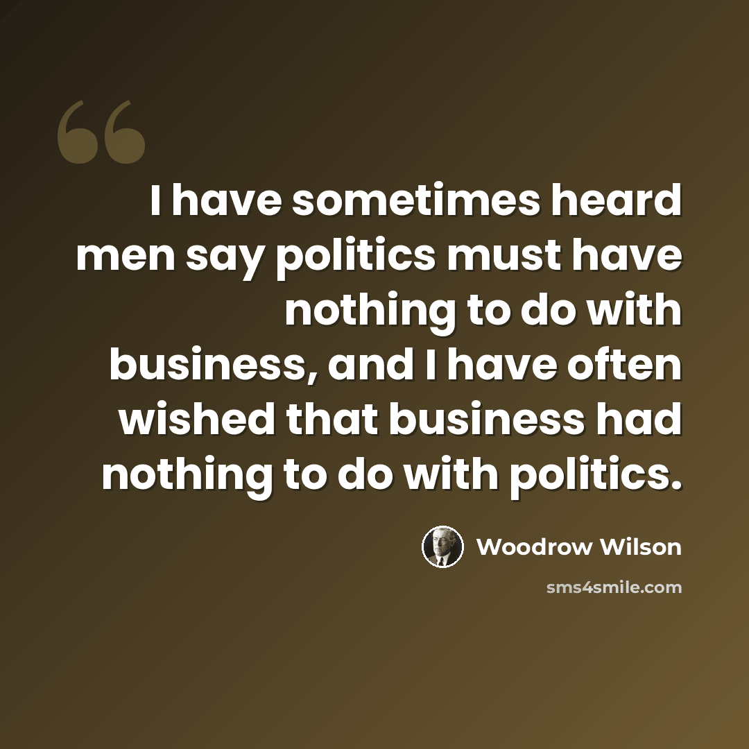 “I have sometimes heard men say politics must have nothing to do with business, and I have often wished that business had nothing to do with politics.” quote by Woodrow Wilson