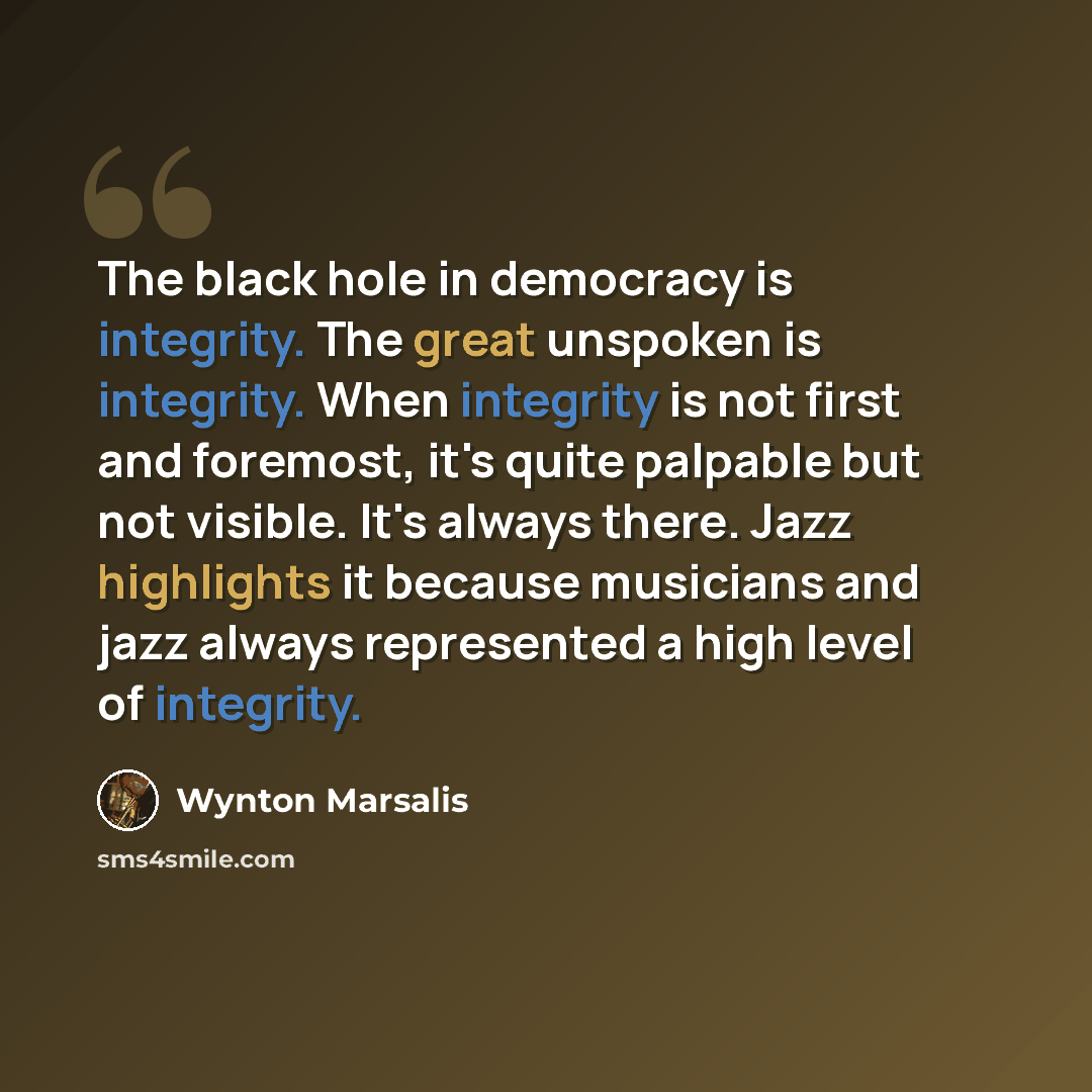 “The black hole in democracy is integrity. The great unspoken is integrity. When integrity is not first and foremost, it's quite palpable but not visible. It's always there. Jazz highlights it because musicians and jazz always represented a high level of integrity.” quote by Wynton Marsalis