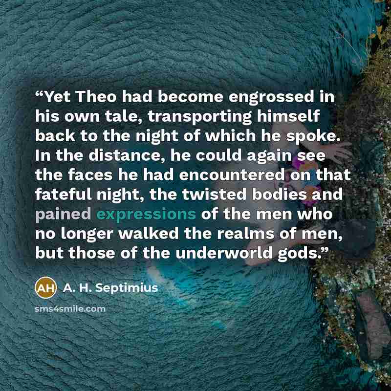 “Yet Theo had become engrossed in his own tale, transporting himself back to the night of which he spoke. In the distance, he could again see the faces he had encountered on that fateful night, the twisted bodies and pained expressions of the men who no longer walked the realms of men, but those of…” quote by A. H. Septimius