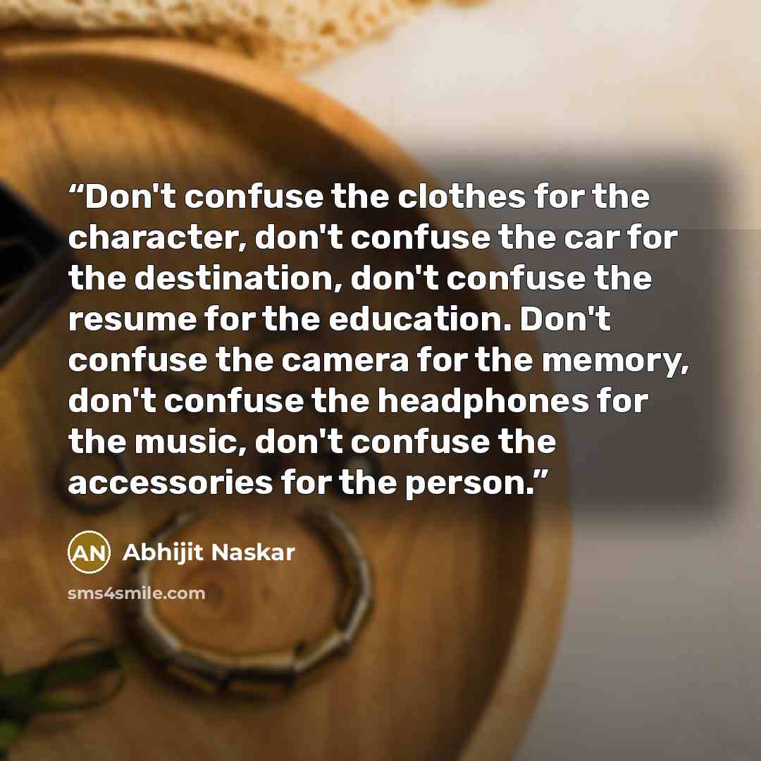 “Don't confuse the clothes for the character, don't confuse the car for the destination, don't confuse the resume for the education. Don't confuse the camera for the memory, don't confuse the headphones for the music, don't confuse the accessories for the person.” quote by Abhijit Naskar
