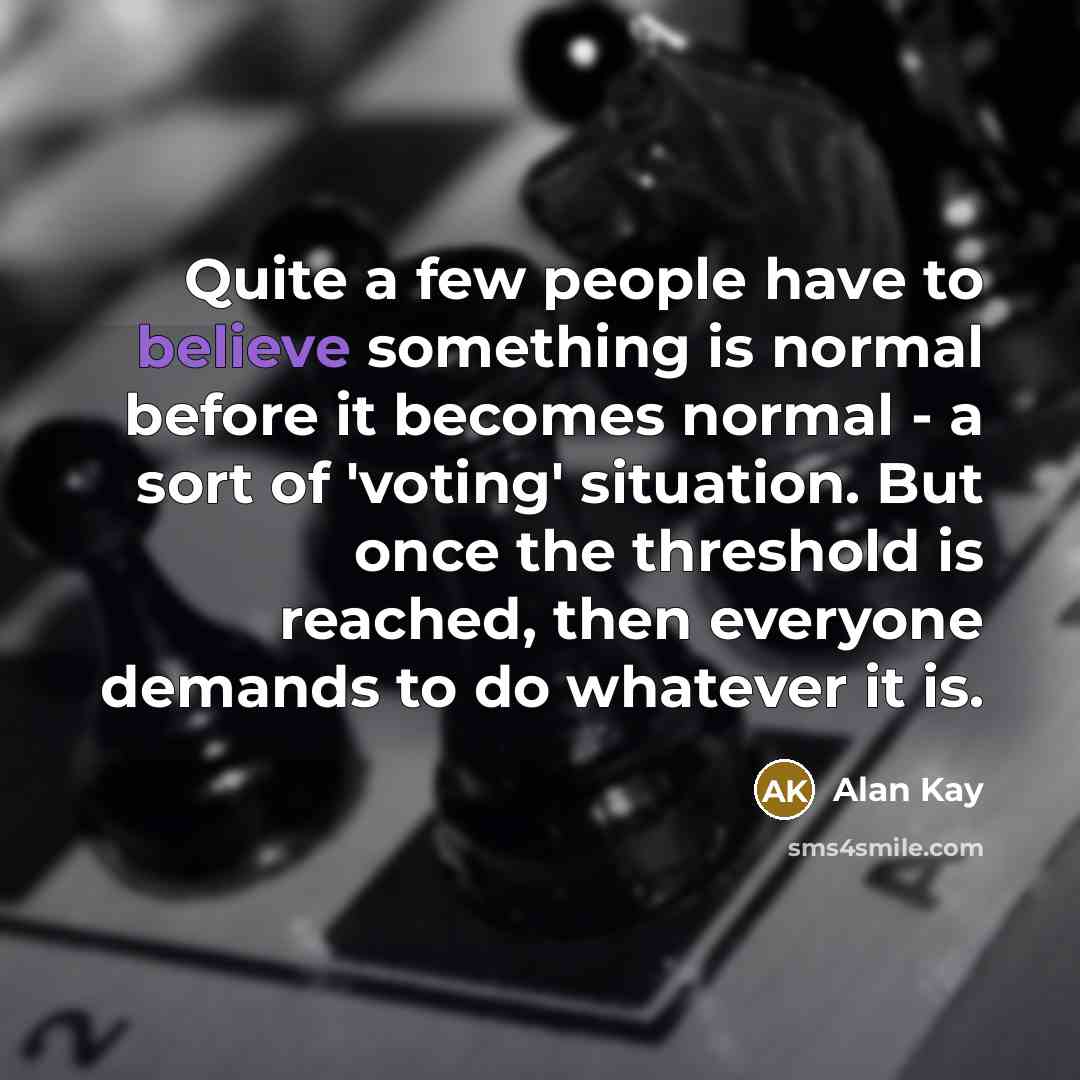 “Quite a few people have to believe something is normal before it becomes normal - a sort of 'voting' situation. But once the threshold is reached, then everyone demands to do whatever it is.” quote by Alan Kay