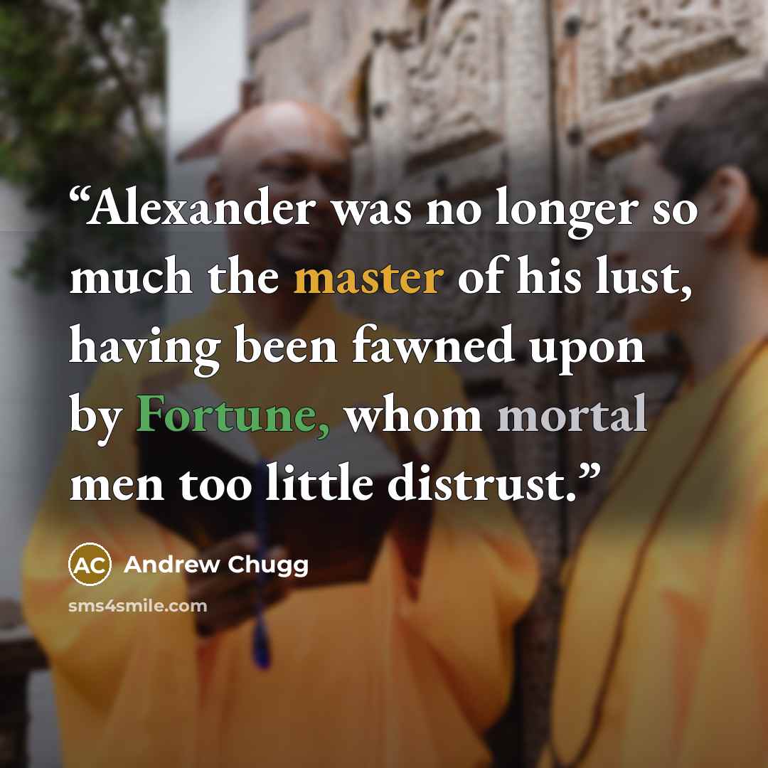 “Alexander was no longer so much the master of his lust, having been fawned upon by Fortune, whom mortal men too little distrust.” quote by Andrew Chugg