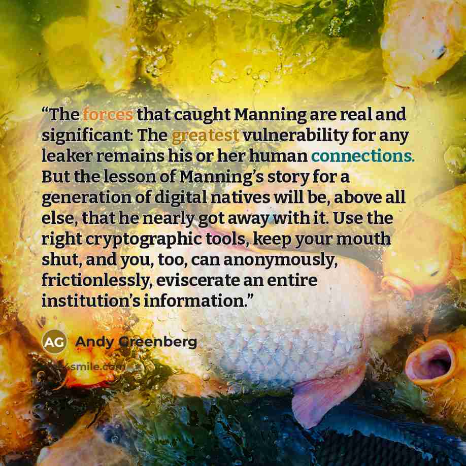“The forces that caught Manning are real and significant: The greatest vulnerability for any leaker remains his or her human connections. But the lesson of Manning’s story for a generation of digital natives will be, above all else, that he nearly got away with it. Use the right cryptographic…” quote by Andy Greenberg