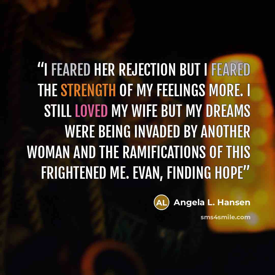 “I feared her rejection but I feared the strength of my feelings more. I still loved my wife but my dreams were being invaded by another woman and the ramifications of this frightened me. Evan, Finding Hope” quote by Angela L. Hansen