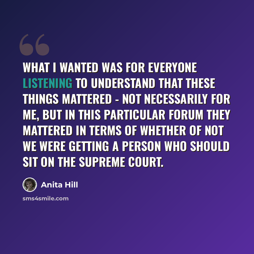 “What I wanted was for everyone listening to understand that these things mattered - not necessarily for me, but in this particular forum they mattered in terms of whether of not we were getting a person who should sit on the Supreme Court.” quote by Anita Hill