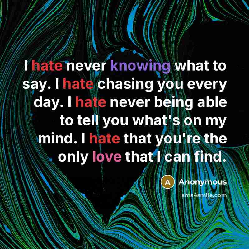 “I hate never knowing what to say. I hate chasing you every day. I hate never being able to tell you what's on my mind. I hate that you're the only love that I can find.” quote by Anonymous