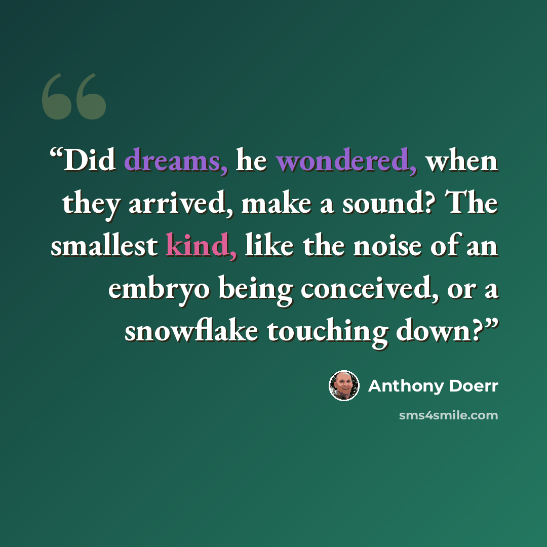 “Did dreams, he wondered, when they arrived, make a sound? The smallest kind, like the noise of an embryo being conceived, or a snowflake touching down?” quote by Anthony Doerr