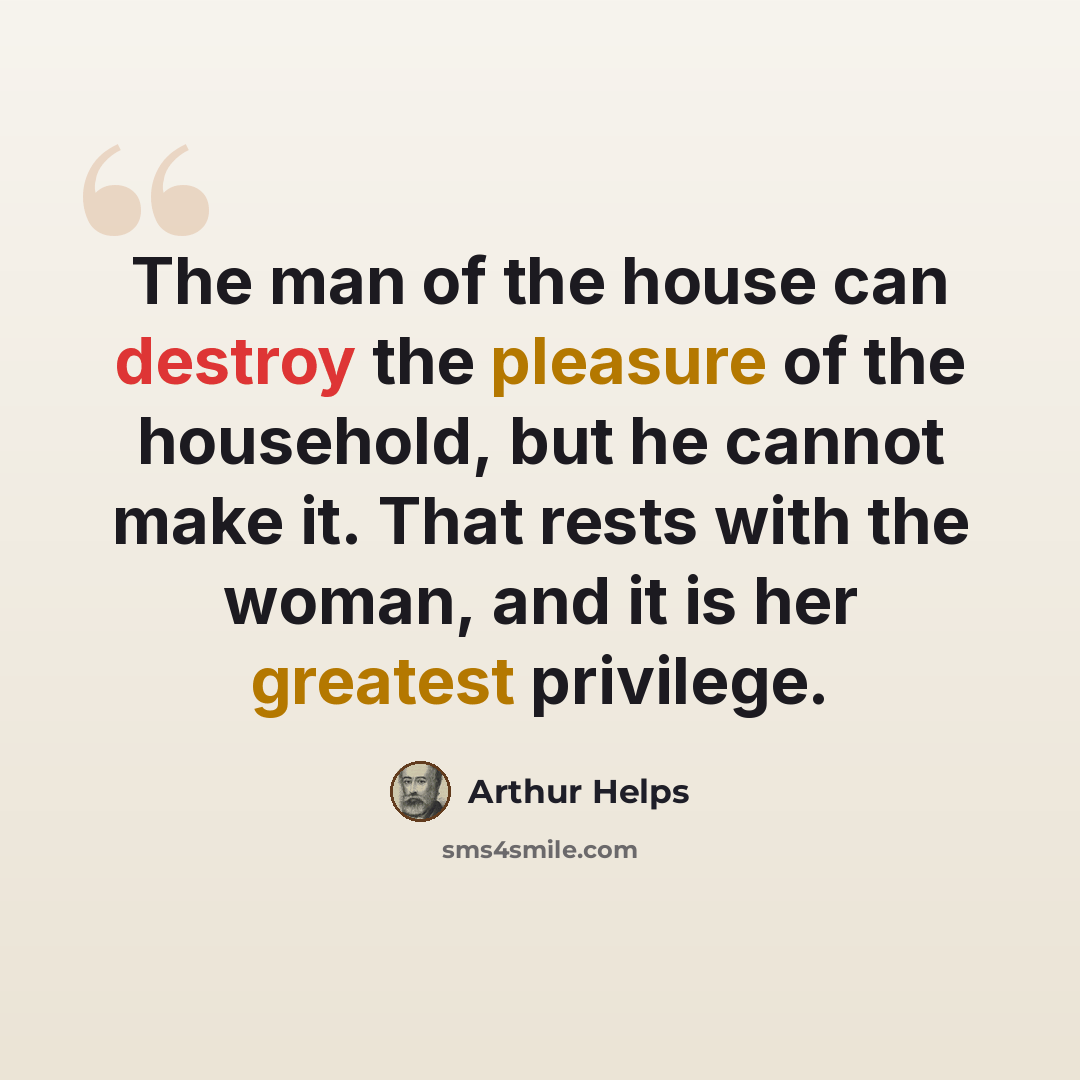 “The man of the house can destroy the pleasure of the household, but he cannot make it. That rests with the woman, and it is her greatest privilege.” quote by Arthur Helps