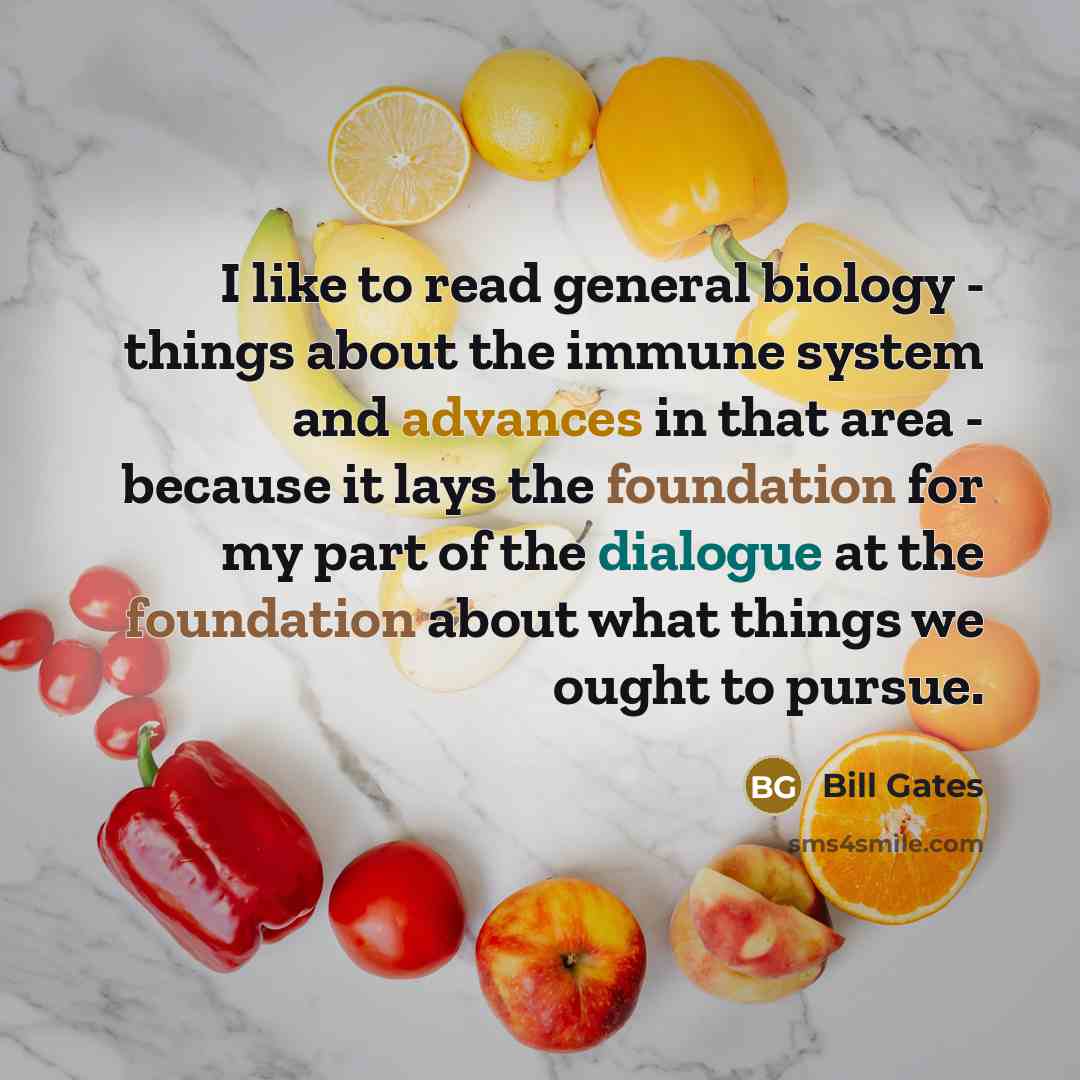 “I like to read general biology - things about the immune system and advances in that area - because it lays the foundation for my part of the dialogue at the foundation about what things we ought to pursue.” quote by Bill Gates