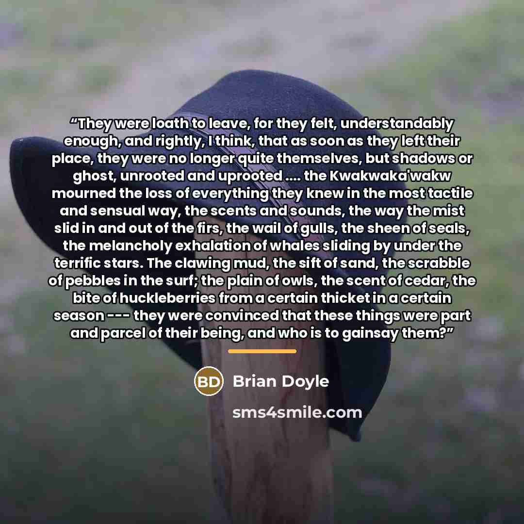 “They were loath to leave, for they felt, understandably enough, and rightly, I think, that as soon as they left their place, they were no longer quite themselves, but shadows or ghost, unrooted and uprooted … the Kwakwaka'wakw mourned the loss of everything they knew in the most tactile and…” quote by Brian Doyle