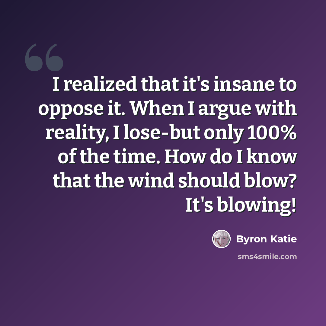 “I realized that it's insane to oppose it. When I argue with reality, I lose-but only 100% of the time. How do I know that the wind should blow? It's blowing!” quote by Byron Katie