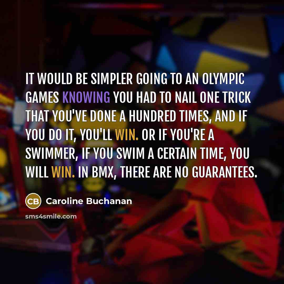 “It would be simpler going to an Olympic Games knowing you had to nail one trick that you've done a hundred times, and if you do it, you'll win. Or if you're a swimmer, if you swim a certain time, you will win. In BMX, there are no guarantees.” quote by Caroline Buchanan