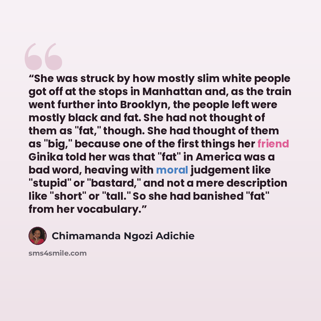 “She was struck by how mostly slim white people got off at the stops in Manhattan and, as the train went further into Brooklyn, the people left were mostly black and fat. She had not thought of them as "fat," though. She had thought of them as "big," because one of the first things her friend…” quote by Chimamanda Ngozi Adichie