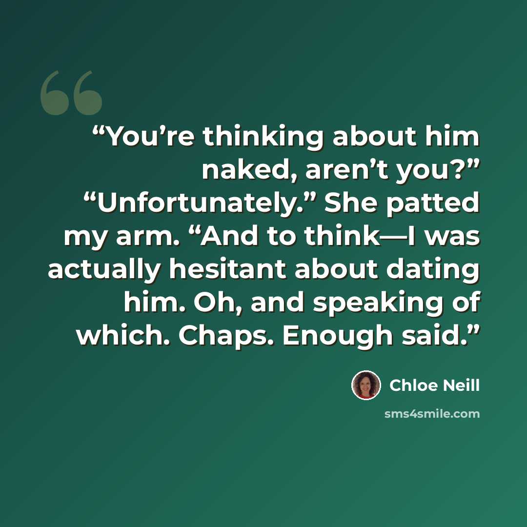 “You’re thinking about him naked, aren’t you?” “Unfortunately.” She patted my arm. “And to think—I was actually hesitant about dating him. Oh, and speaking of which. Chaps. Enough said.” quote by Chloe Neill