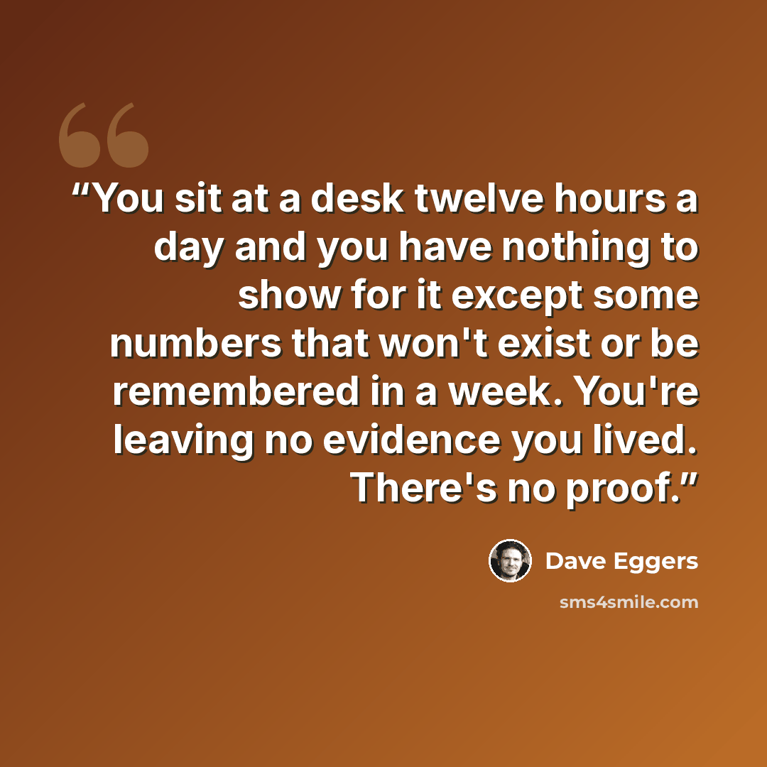 “You sit at a desk twelve hours a day and you have nothing to show for it except some numbers that won't exist or be remembered in a week. You're leaving no evidence you lived. There's no proof.” quote by Dave Eggers