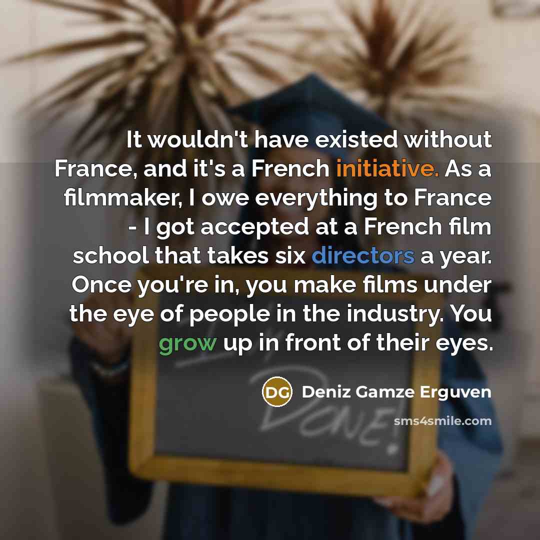 “It wouldn't have existed without France, and it's a French initiative. As a filmmaker, I owe everything to France - I got accepted at a French film school that takes six directors a year. Once you're in, you make films under the eye of people in the industry. You grow up in front of their eyes.” quote by Deniz Gamze Erguven